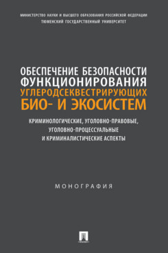 . Обеспечение безопасности функционирования углеродсеквестрирующих био- и экосистем. Криминологические, уголовно-правовые, уголовно-процессуальные и криминалистические аспекты. Монография