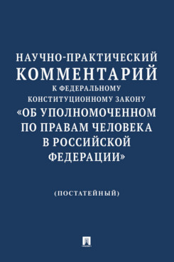 . Научно-практический комментарий к Федеральному конституционному закону «Об Уполномоченном по правам человека в Российской Федерации» (постатейный)