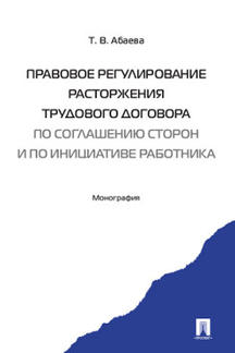Юридическая Абаева Т.В. Правовое регулирование расторжения трудового договора по соглашению сторон и по инициативе работника. Монография